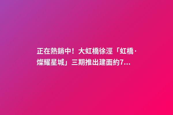 正在熱銷中！大虹橋徐涇「虹橋·燦耀星城」三期推出建面約70-99㎡2-3房！